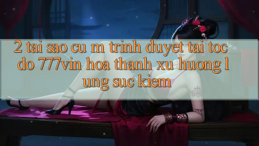 2. Tại Sao Cụ M Trình Duyệt “Tải Tốc độ 777vin” Hóa thành Xu Hướng Lùng sục Kiếm?