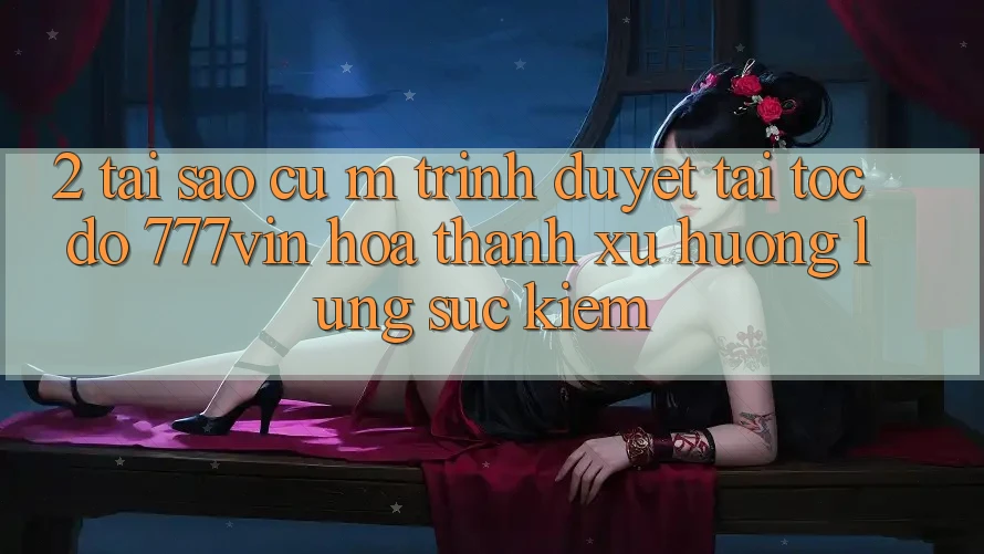 2. Tại Sao Cụ M Trình Duyệt “Tải Tốc độ 777vin” Hóa thành Xu Hướng Lùng sục Kiếm?