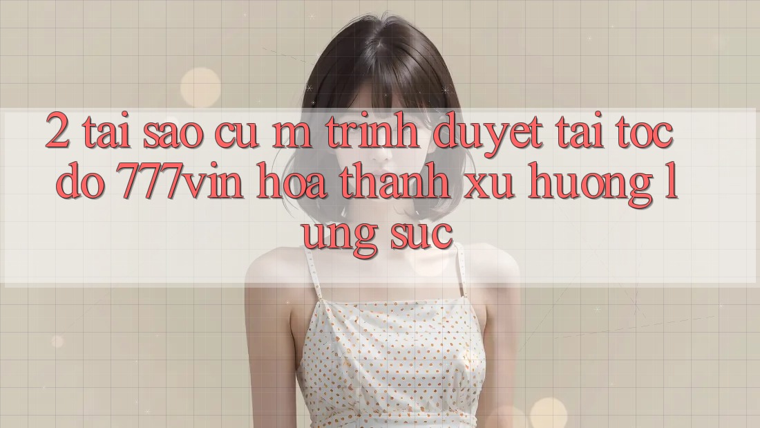 2. Tại Sao Cụ M Trình Duyệt “Tải Tốc độ 777vin” Hóa thành Xu Hướng Lùng sục?