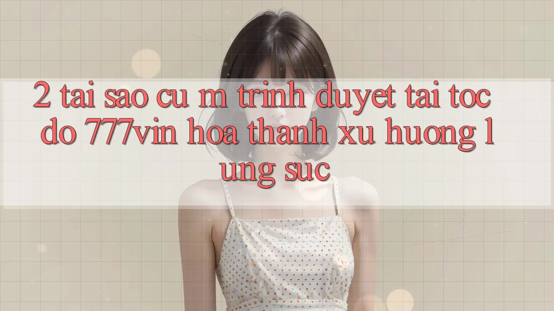 2. Tại Sao Cụ M Trình Duyệt “Tải Tốc độ 777vin” Hóa thành Xu Hướng Lùng sục?