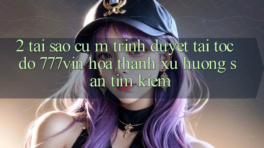 2. Tại Sao Cụ M Trình Duyệt “Tải Tốc độ 777vin” Hóa thành Xu Hướng Săn tìm kiếm?