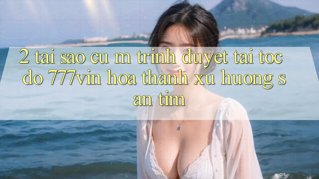 2. Tại Sao Cụ M Trình Duyệt “Tải Tốc độ 777vin” Hóa thành Xu Hướng Săn tìm?