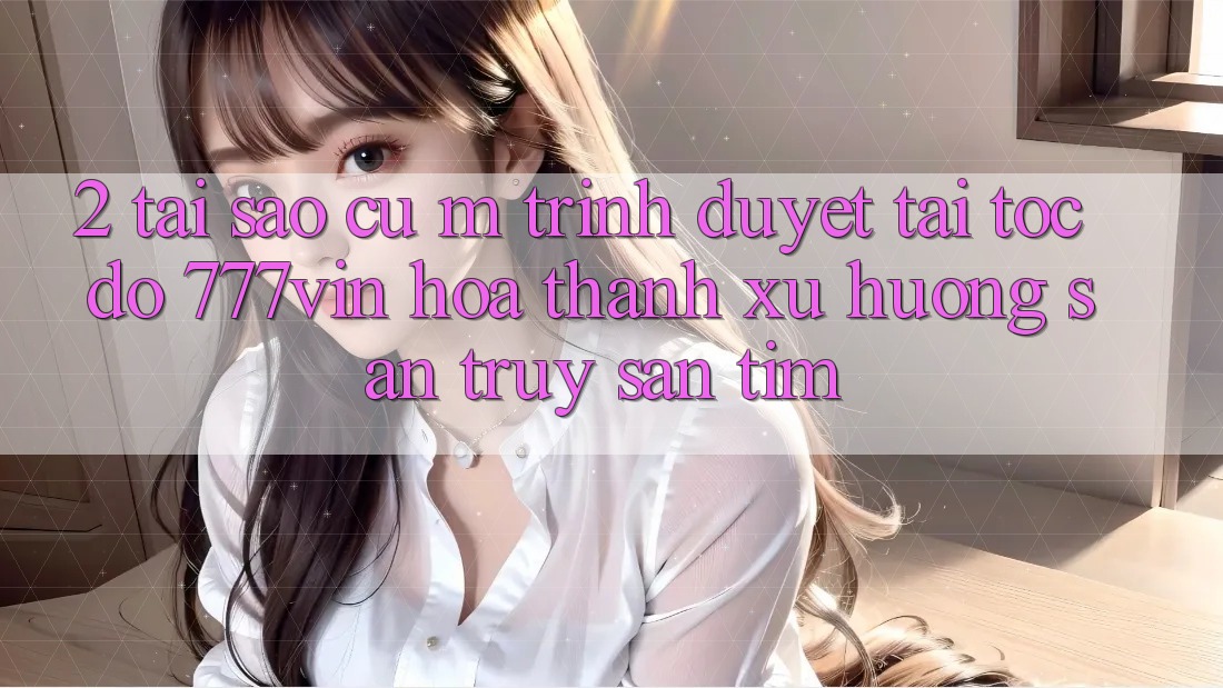 2. Tại Sao Cụ M Trình Duyệt “Tải Tốc độ 777vin” Hóa thành Xu Hướng Săn truy săn tìm?