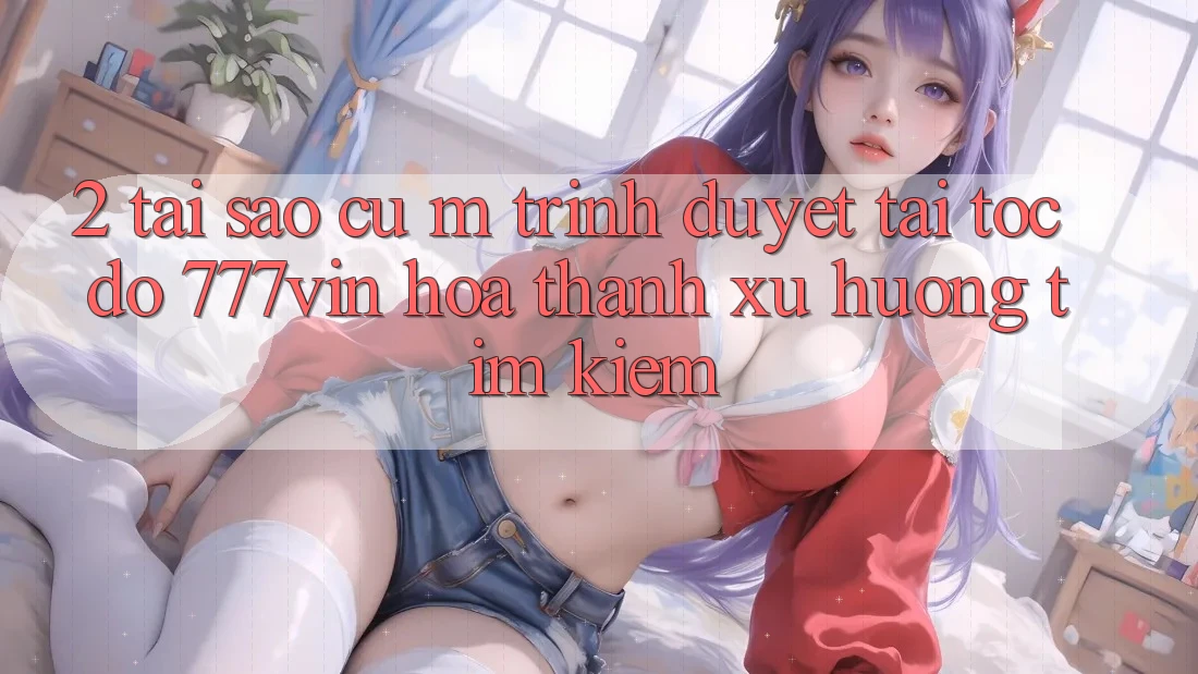2. Tại Sao Cụ M Trình Duyệt “Tải Tốc độ 777vin” Hóa thành Xu Hướng Tìm Kiếm?