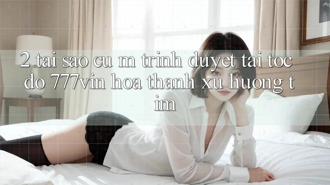 2. Tại Sao Cụ M Trình Duyệt “Tải Tốc độ 777vin” Hóa thành Xu Hướng Tìm?