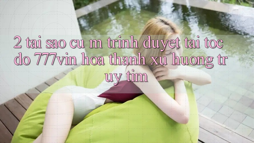 2. Tại Sao Cụ M Trình Duyệt “Tải Tốc độ 777vin” Hóa thành Xu Hướng Truy tìm?