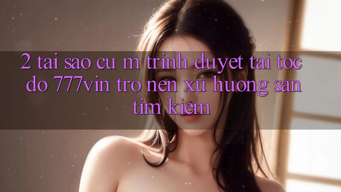 2. Tại Sao Cụ M Trình Duyệt “Tải Tốc độ 777vin” Trở nên Xu Hướng Săn tìm Kiếm?