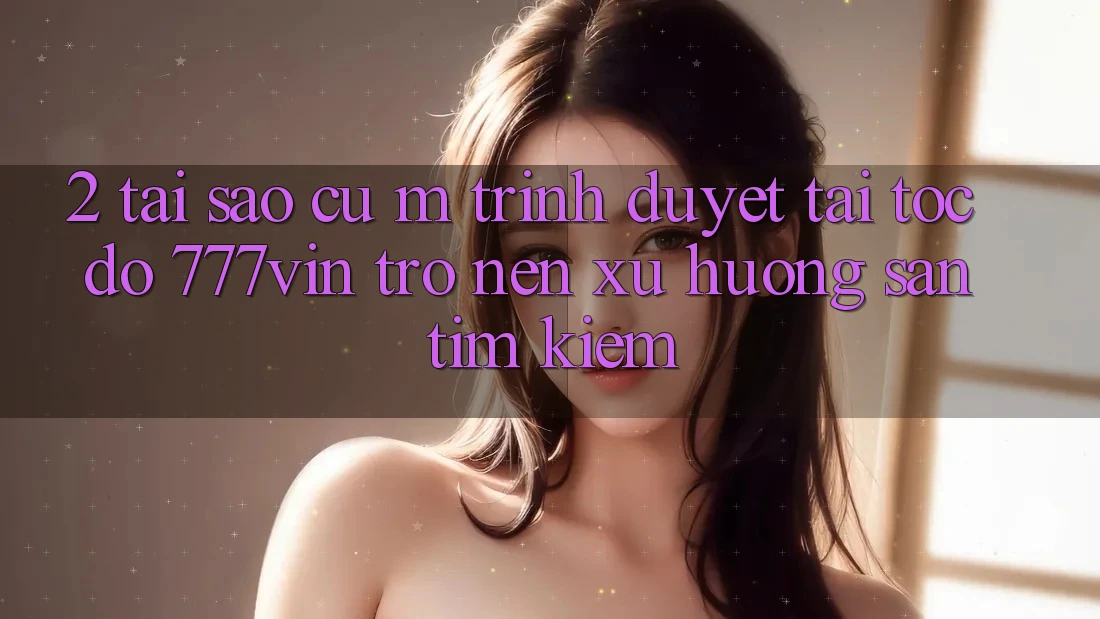 2. Tại Sao Cụ M Trình Duyệt “Tải Tốc độ 777vin” Trở nên Xu Hướng Săn tìm Kiếm?