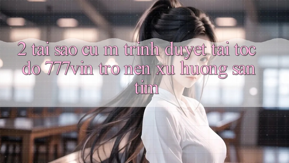2. Tại Sao Cụ M Trình Duyệt “Tải Tốc độ 777vin” Trở nên Xu Hướng Săn tìm?