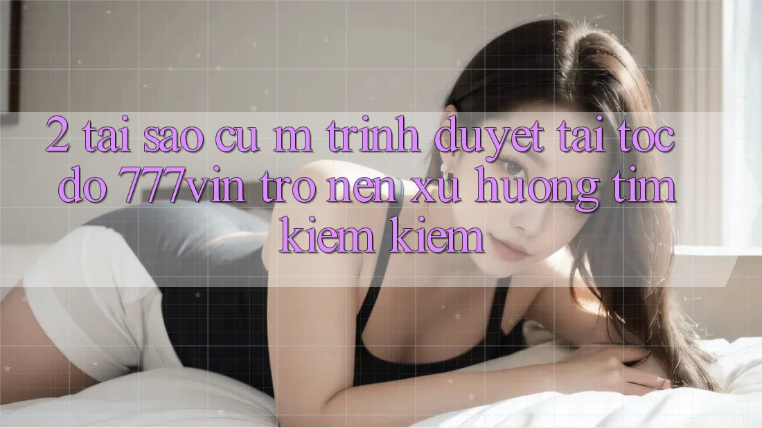 2. Tại Sao Cụ M Trình Duyệt “Tải Tốc độ 777vin” Trở nên Xu Hướng Tìm kiếm Kiếm?
