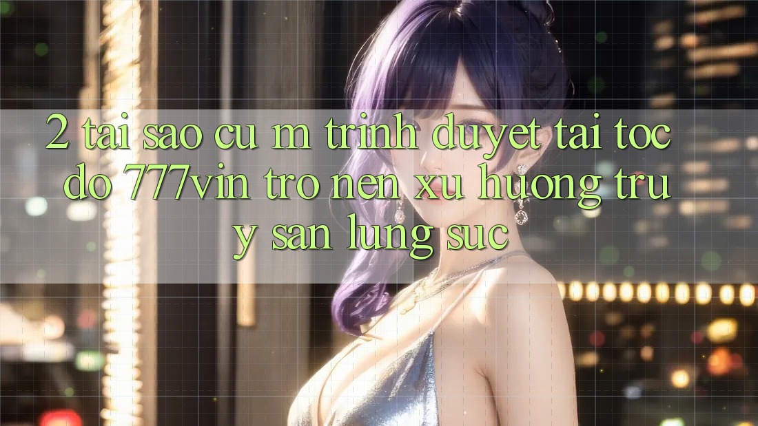 2. Tại Sao Cụ M Trình Duyệt “Tải Tốc độ 777vin” Trở nên Xu Hướng Truy săn lùng sục?