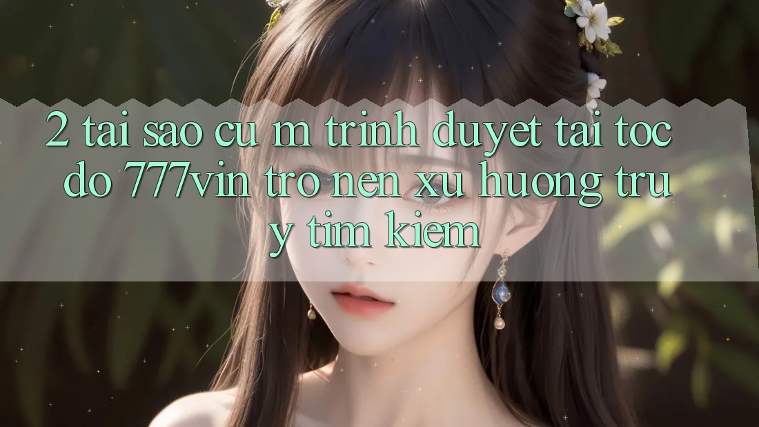 2. Tại Sao Cụ M Trình Duyệt “Tải Tốc độ 777vin” Trở nên Xu Hướng Truy tìm Kiếm?