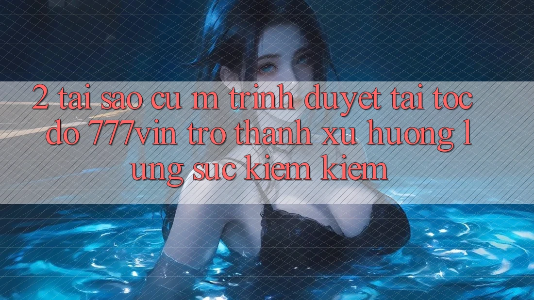 2. Tại Sao Cụ M Trình Duyệt “Tải Tốc độ 777vin” Trở Thành Xu Hướng Lùng sục kiếm Kiếm?