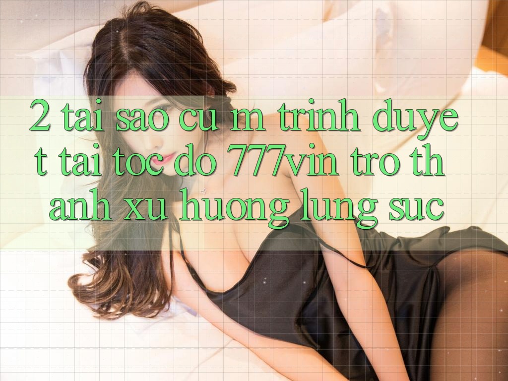 2. Tại Sao Cụ M Trình Duyệt “Tải Tốc độ 777vin” Trở Thành Xu Hướng Lùng sục?