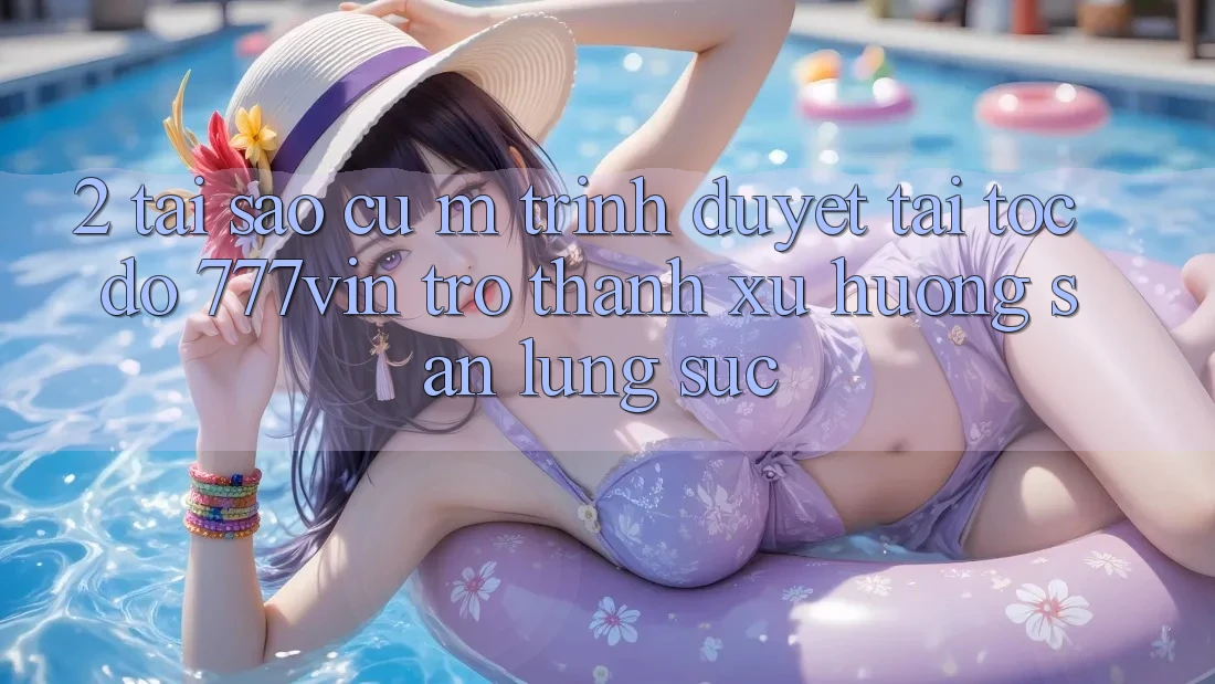 2. Tại Sao Cụ M Trình Duyệt “Tải Tốc độ 777vin” Trở Thành Xu Hướng Săn lùng sục?