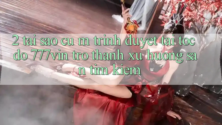 2. Tại Sao Cụ M Trình Duyệt “Tải Tốc độ 777vin” Trở thành Xu Hướng Săn tìm Kiếm?