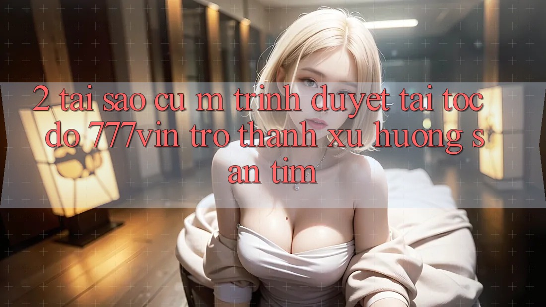 2. Tại Sao Cụ M Trình Duyệt “Tải Tốc độ 777vin” Trở Thành Xu Hướng Săn tìm?