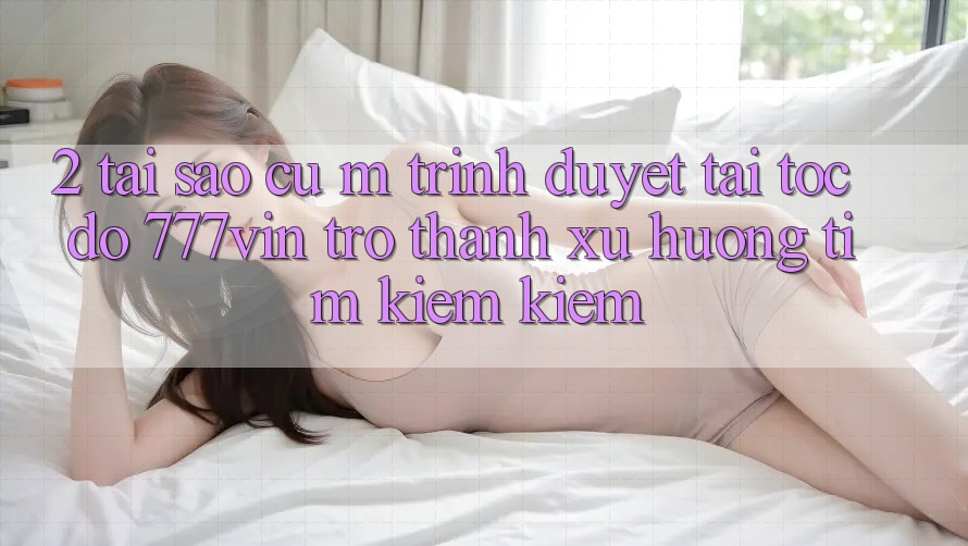 2. Tại Sao Cụ M Trình Duyệt “Tải Tốc độ 777vin” Trở Thành Xu Hướng Tìm kiếm Kiếm?