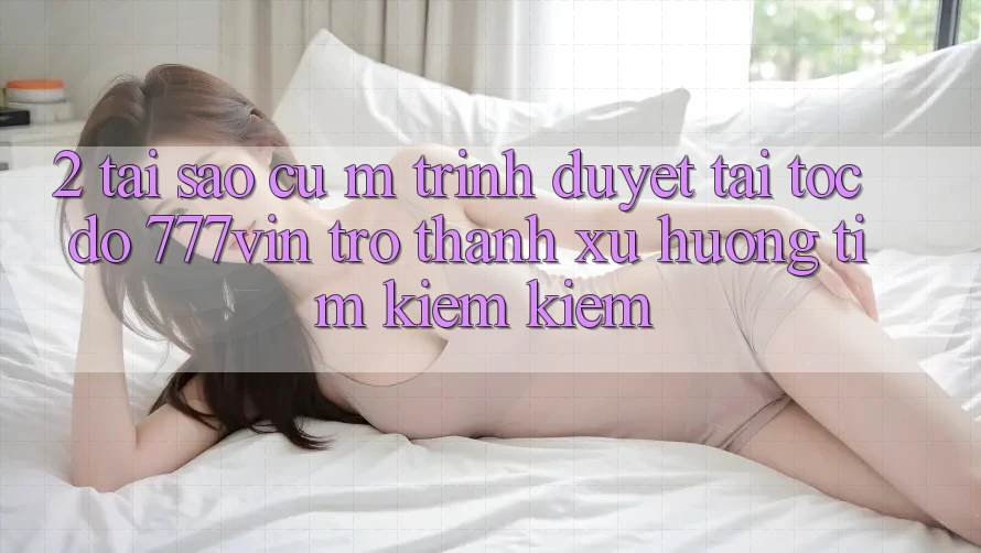 2. Tại Sao Cụ M Trình Duyệt “Tải Tốc độ 777vin” Trở thành Xu Hướng Tìm kiếm Kiếm?