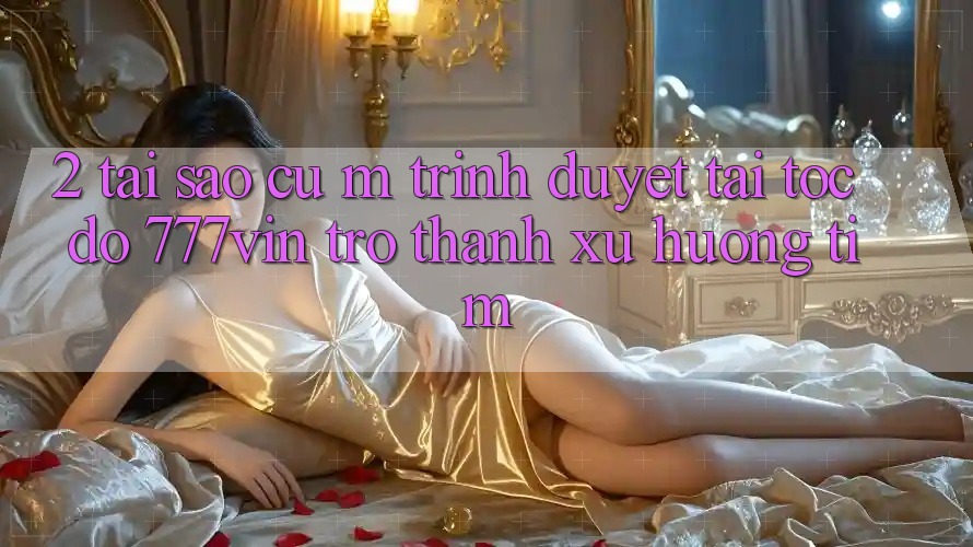 2. Tại Sao Cụ M Trình Duyệt “Tải Tốc độ 777vin” Trở thành Xu Hướng Tìm?
