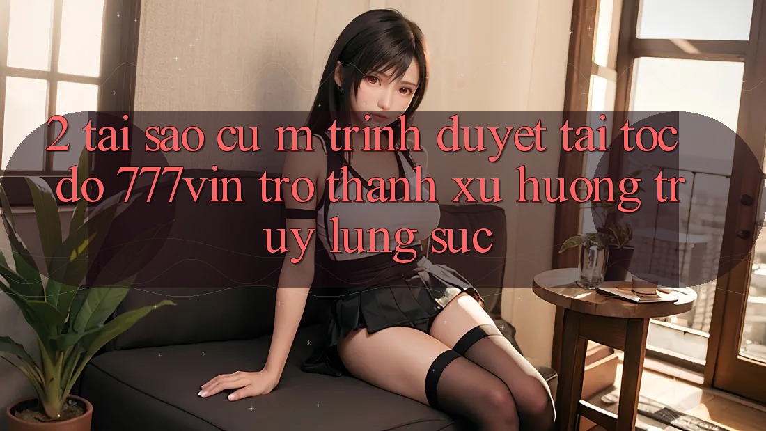 2. Tại Sao Cụ M Trình Duyệt “Tải Tốc độ 777vin” Trở Thành Xu Hướng Truy lùng sục?
