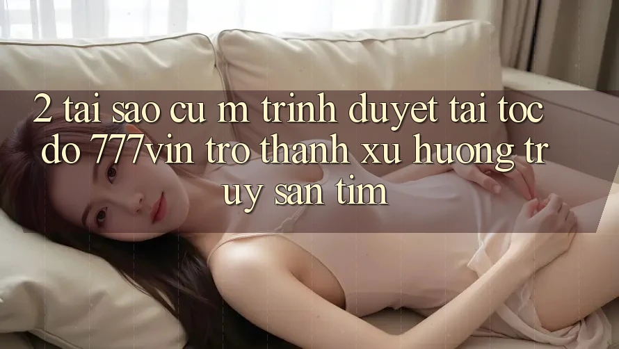 2. Tại Sao Cụ M Trình Duyệt “Tải Tốc độ 777vin” Trở Thành Xu Hướng Truy săn tìm?