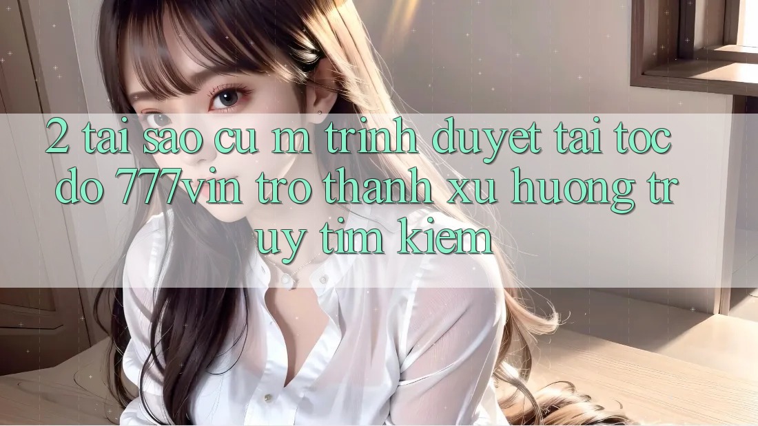 2. Tại Sao Cụ M Trình Duyệt “Tải Tốc độ 777vin” Trở thành Xu Hướng Truy tìm Kiếm?