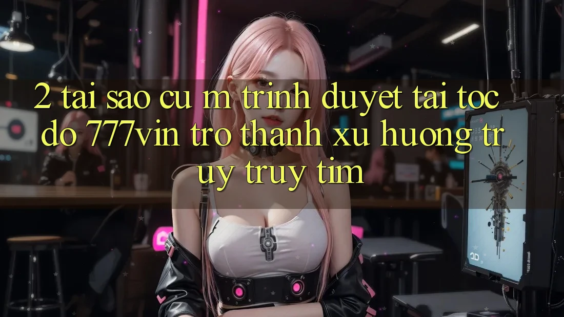 2. Tại Sao Cụ M Trình Duyệt “Tải Tốc độ 777vin” Trở Thành Xu Hướng Truy truy tìm?