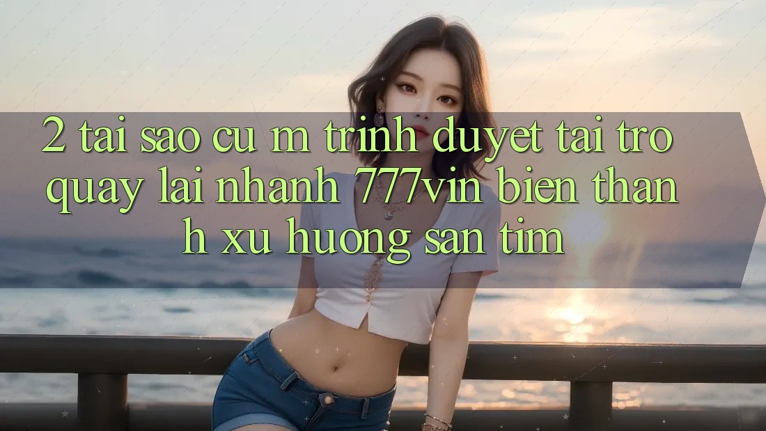 2. Tại Sao Cụ M Trình Duyệt “Tải trở quay lại Nhanh 777vin” Biến thành Xu Hướng Săn tìm?