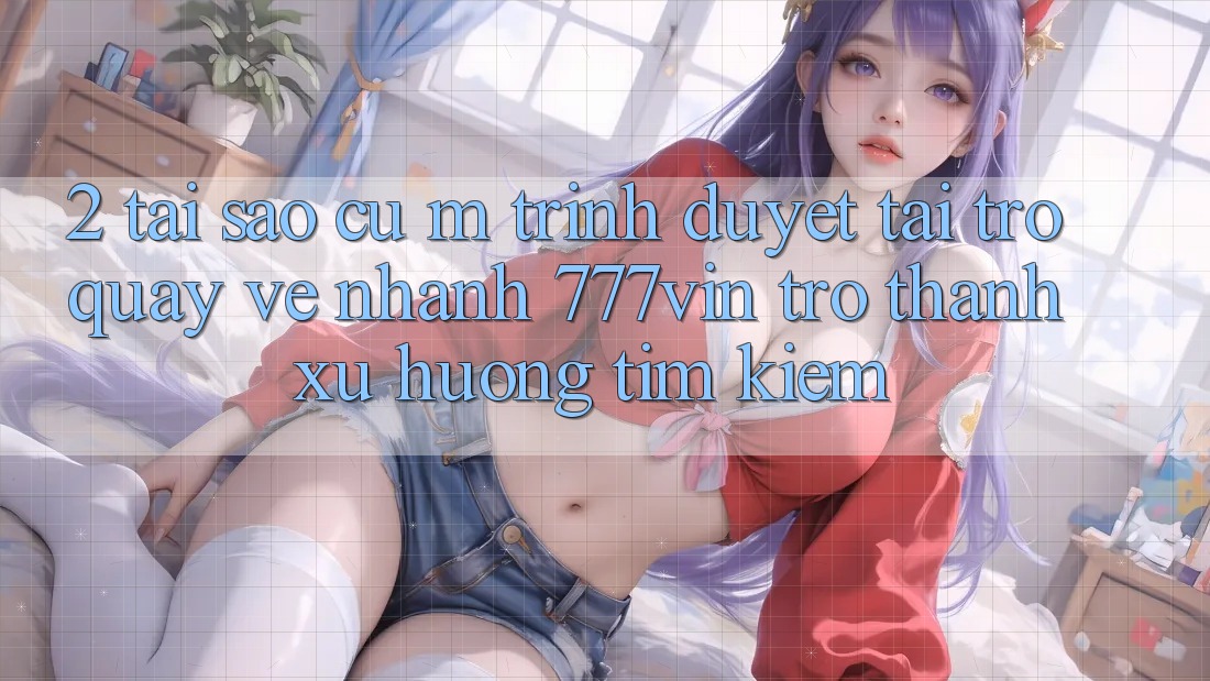 2. Tại Sao Cụ M Trình Duyệt “Tải trở quay về Nhanh 777vin” Trở Thành Xu Hướng Tìm Kiếm?
