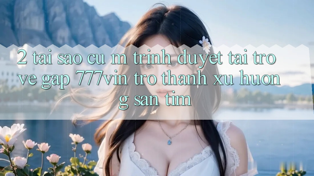 2. Tại Sao Cụ M Trình Duyệt “Tải trở về Gấp 777vin” Trở Thành Xu Hướng Săn tìm?