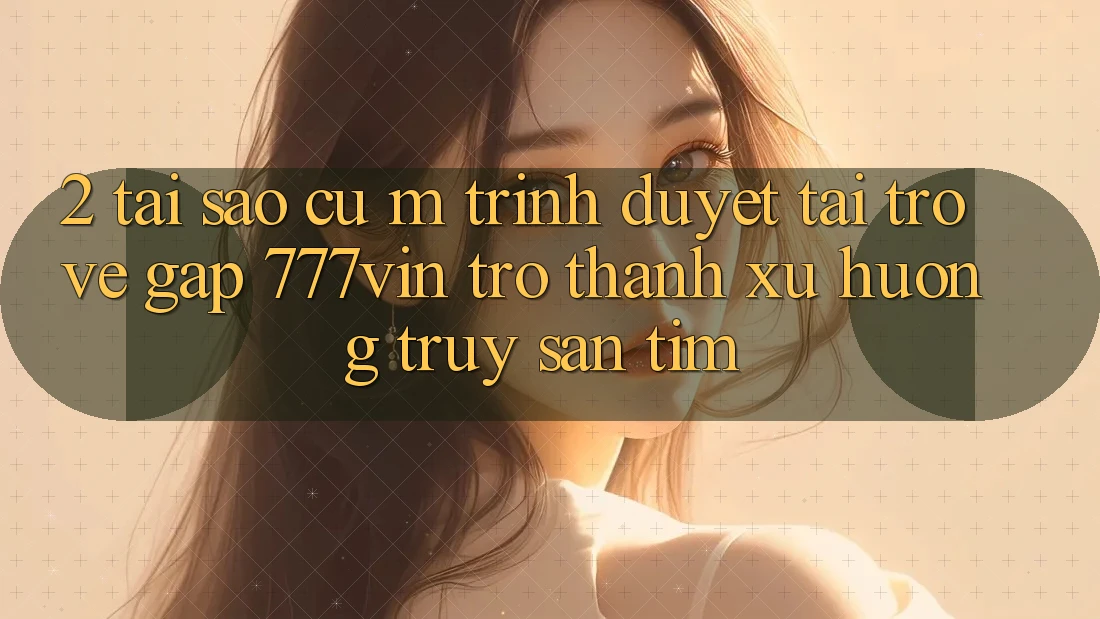2. Tại Sao Cụ M Trình Duyệt “Tải trở về Gấp 777vin” Trở Thành Xu Hướng Truy săn tìm?
