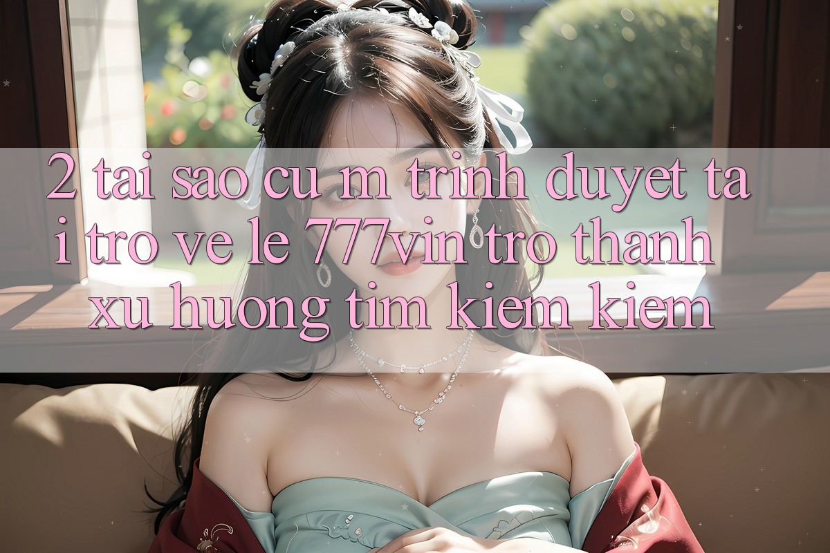 2. Tại Sao Cụ M Trình Duyệt “Tải trở về Lẹ 777vin” Trở Thành Xu Hướng Tìm kiếm Kiếm?