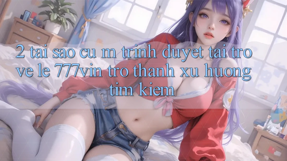 2. Tại Sao Cụ M Trình Duyệt “Tải trở về Lẹ 777vin” Trở Thành Xu Hướng Tìm Kiếm?
