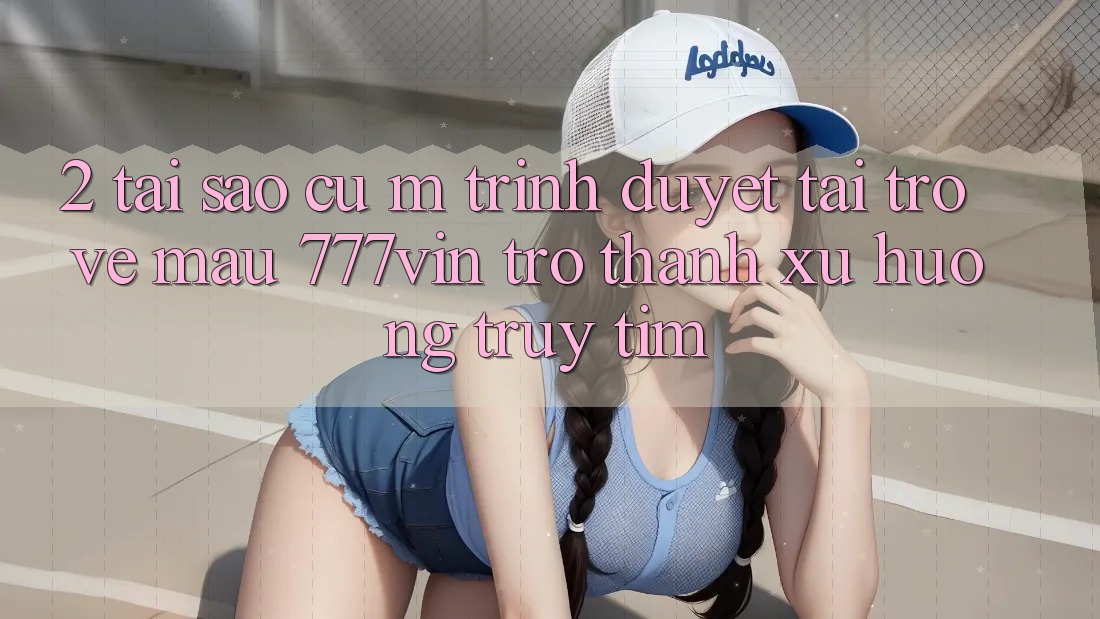 2. Tại Sao Cụ M Trình Duyệt “Tải trở về Mau 777vin” Trở thành Xu Hướng Truy tìm?