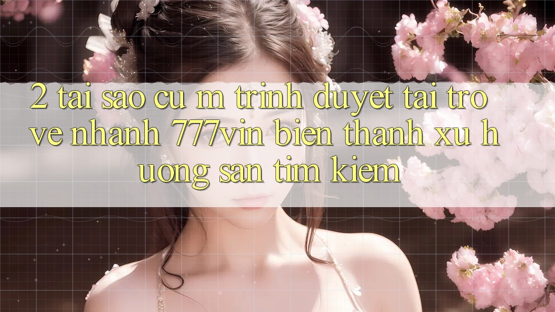 2. Tại Sao Cụ M Trình Duyệt “Tải trở về Nhanh 777vin” Biến thành Xu Hướng Săn tìm Kiếm?