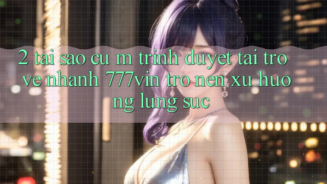 2. Tại Sao Cụ M Trình Duyệt “Tải trở về Nhanh 777vin” Trở nên Xu Hướng Lùng sục?