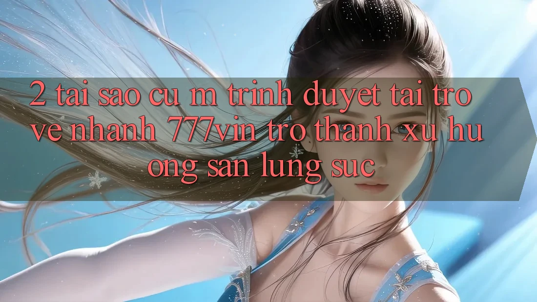 2. Tại Sao Cụ M Trình Duyệt “Tải trở về Nhanh 777vin” Trở Thành Xu Hướng Săn lùng sục?