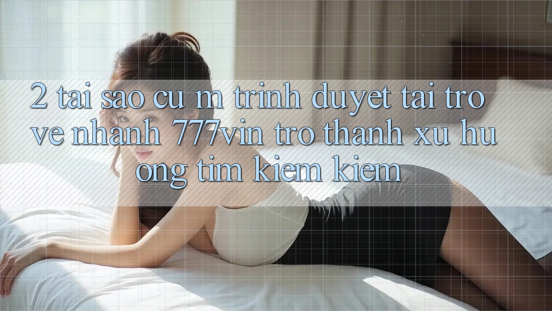 2. Tại Sao Cụ M Trình Duyệt “Tải trở về Nhanh 777vin” Trở Thành Xu Hướng Tìm kiếm Kiếm?