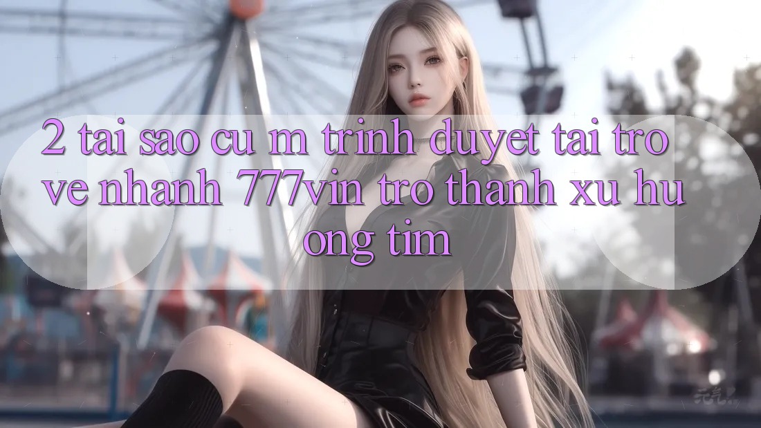 2. Tại Sao Cụ M Trình Duyệt “Tải trở về Nhanh 777vin” Trở thành Xu Hướng Tìm?