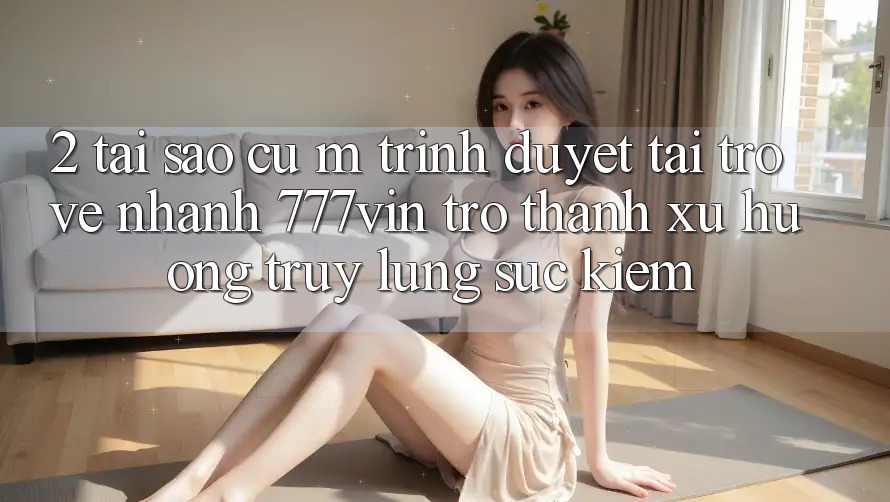 2. Tại Sao Cụ M Trình Duyệt “Tải trở về Nhanh 777vin” Trở Thành Xu Hướng Truy lùng sục Kiếm?