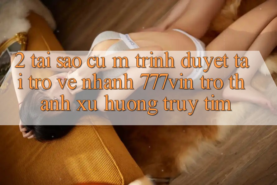 2. Tại Sao Cụ M Trình Duyệt “Tải trở về Nhanh 777vin” Trở thành Xu Hướng Truy tìm?