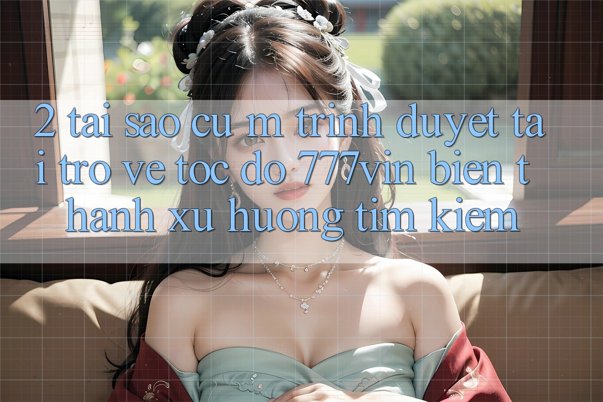 2. Tại Sao Cụ M Trình Duyệt “Tải trở về Tốc độ 777vin” Biến thành Xu Hướng Tìm kiếm?