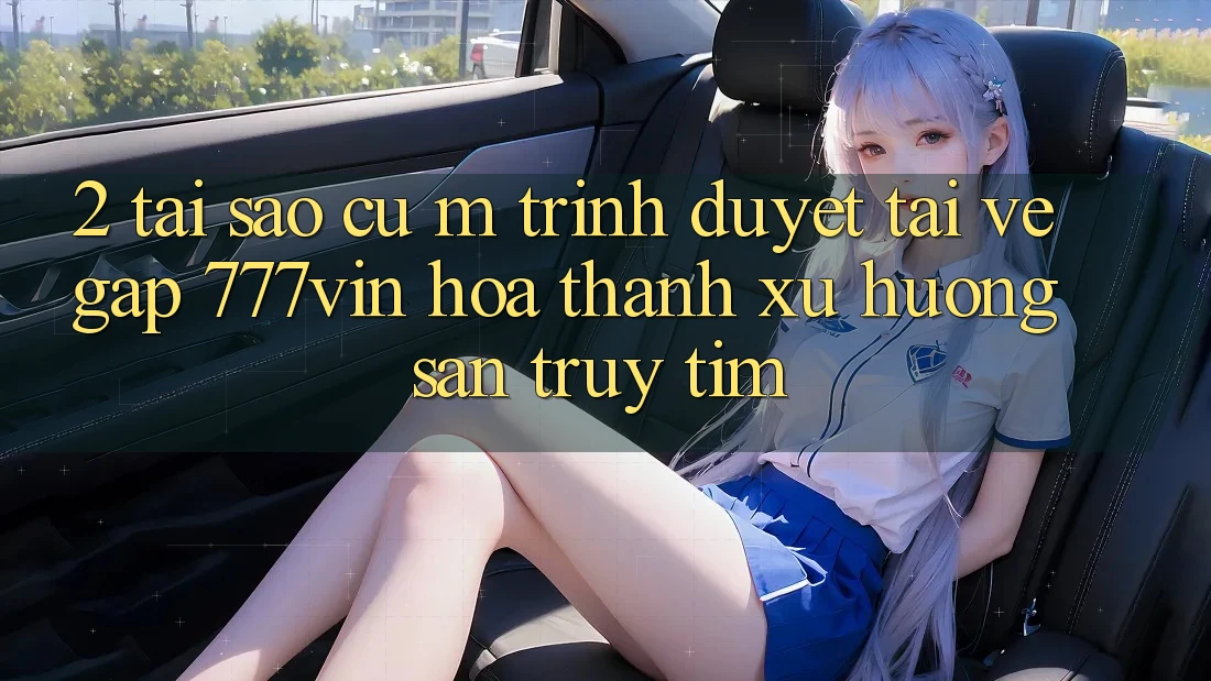2. Tại Sao Cụ M Trình Duyệt “Tải về Gấp 777vin” Hóa thành Xu Hướng Săn truy tìm?
