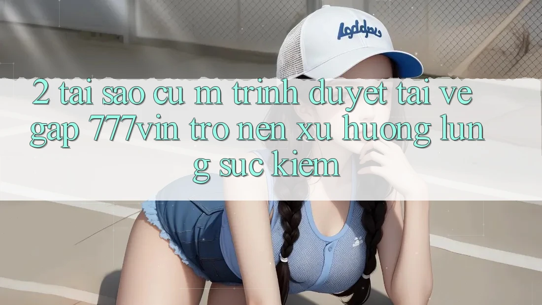 2. Tại Sao Cụ M Trình Duyệt “Tải về Gấp 777vin” Trở nên Xu Hướng Lùng sục Kiếm?