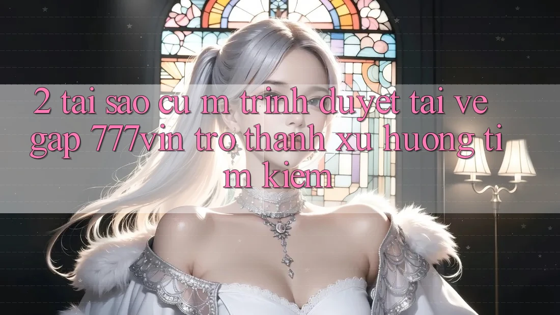 2. Tại Sao Cụ M Trình Duyệt “Tải về Gấp 777vin” Trở Thành Xu Hướng Tìm Kiếm?