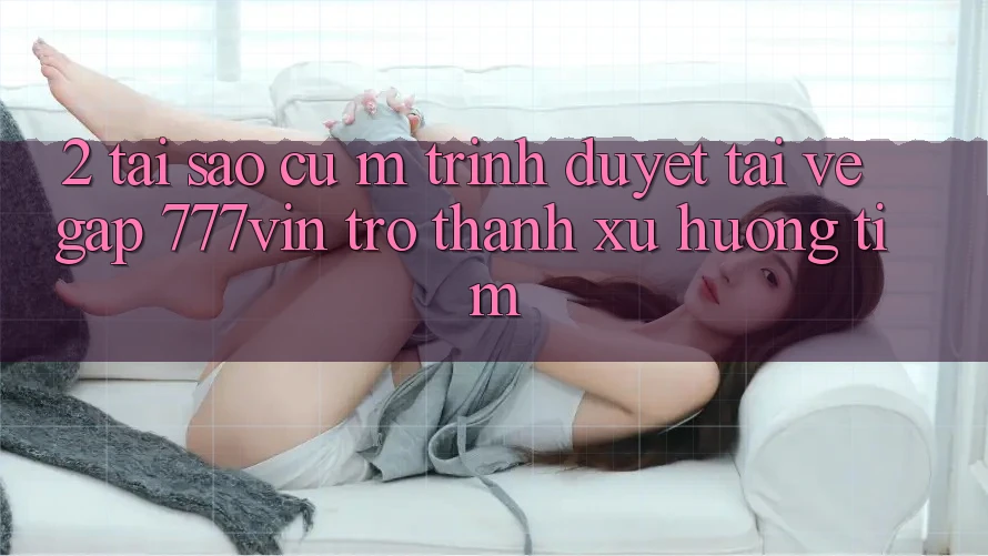 2. Tại Sao Cụ M Trình Duyệt “Tải về Gấp 777vin” Trở Thành Xu Hướng Tìm?