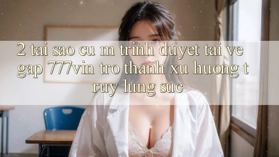 2. Tại Sao Cụ M Trình Duyệt “Tải về Gấp 777vin” Trở Thành Xu Hướng Truy lùng sục?
