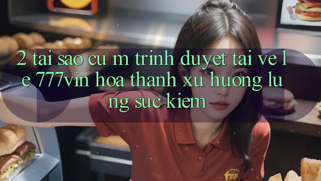 2. Tại Sao Cụ M Trình Duyệt “Tải về Lẹ 777vin” Hóa thành Xu Hướng Lùng sục Kiếm?