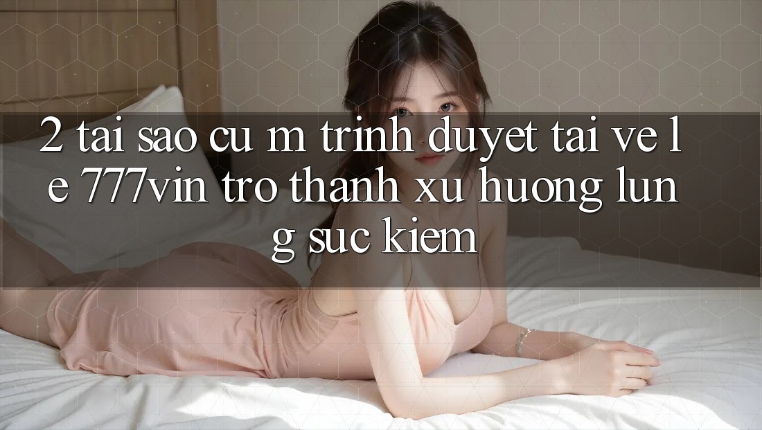 2. Tại Sao Cụ M Trình Duyệt “Tải về Lẹ 777vin” Trở Thành Xu Hướng Lùng sục Kiếm?